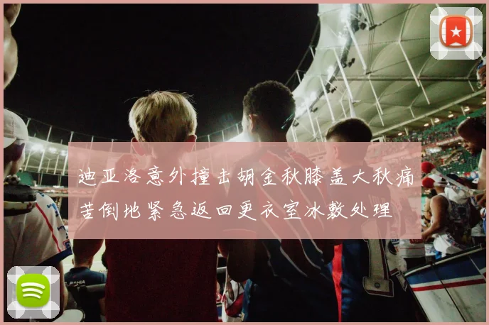 迪亚洛意外撞击胡金秋膝盖大秋痛苦倒地紧急返回更衣室冰敷处理