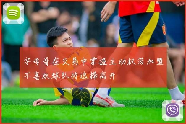 字母哥在交易中掌握主动权若加盟不喜欢球队将选择离开