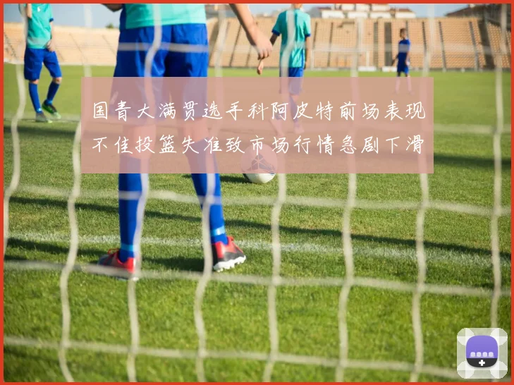 国青大满贯选手科阿皮特前场表现不佳投篮失准致市场行情急剧下滑
