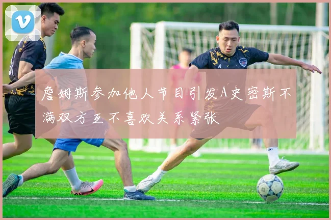 詹姆斯参加他人节目引发A史密斯不满双方互不喜欢关系紧张