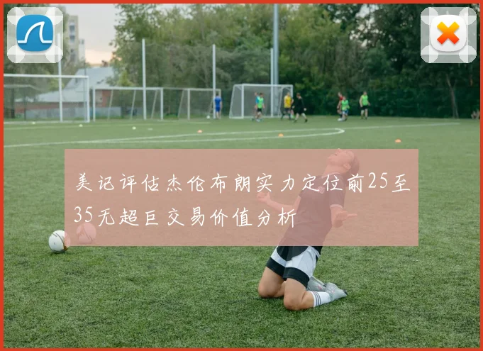 美记评估杰伦布朗实力定位前25至35无超巨交易价值分析