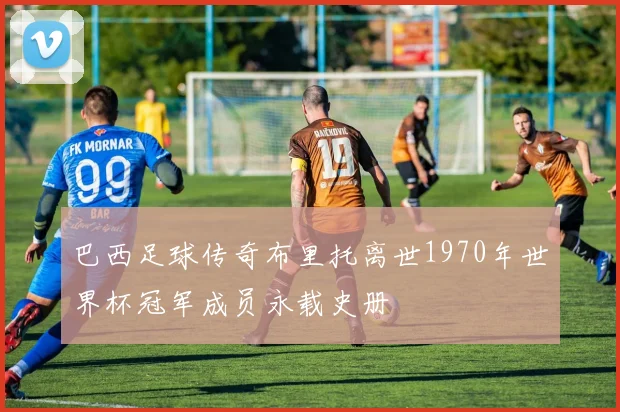 巴西足球传奇布里托离世1970年世界杯冠军成员永载史册