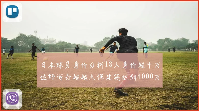 日本球员身价分析18人身价超千万佐野海舟超越久保建英达到4000万欧