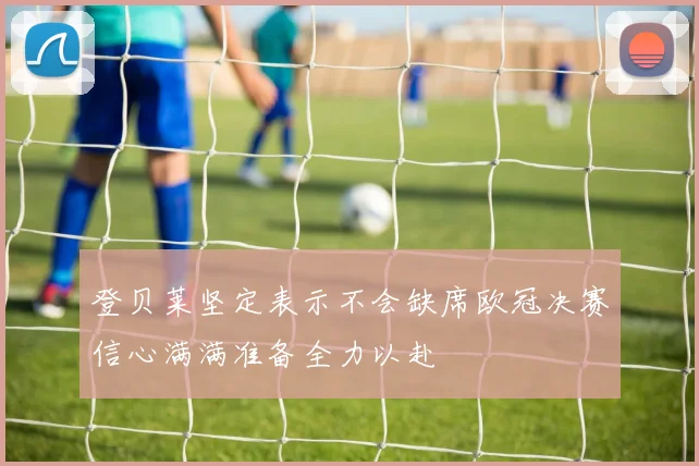 登贝莱坚定表示不会缺席欧冠决赛信心满满准备全力以赴