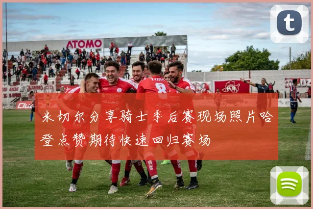 米切尔分享骑士季后赛现场照片哈登点赞期待快速回归赛场