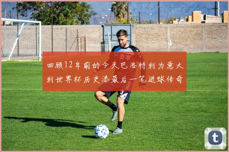 回顾12年前的今天巴洛特利为意大利世界杯历史添最后一笔进球传奇