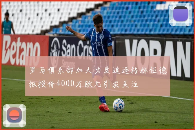 罗马俱乐部加大力度追逐格林伍德拟报价4000万欧元引发关注