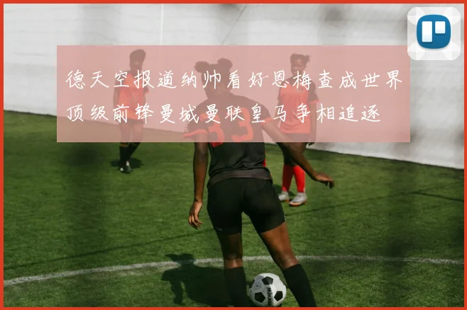 德天空报道纳帅看好恩梅查成世界顶级前锋曼城曼联皇马争相追逐