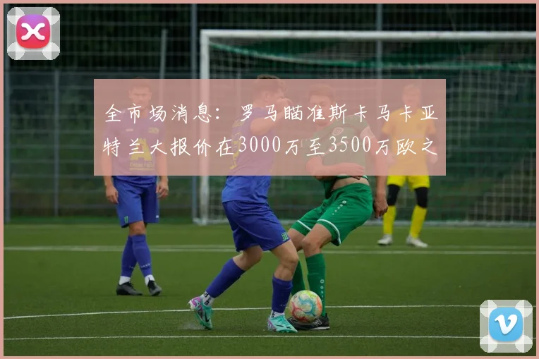 全市场消息：罗马瞄准斯卡马卡亚特兰大报价在3000万至3500万欧之间
