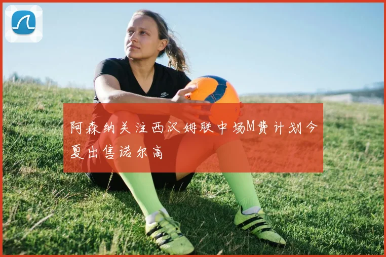 阿森纳关注西汉姆联中场M费计划今夏出售诺尔高
