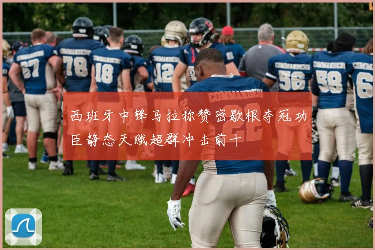 西班牙中锋马拉称赞密歇根夺冠功臣静态天赋超群冲击前十