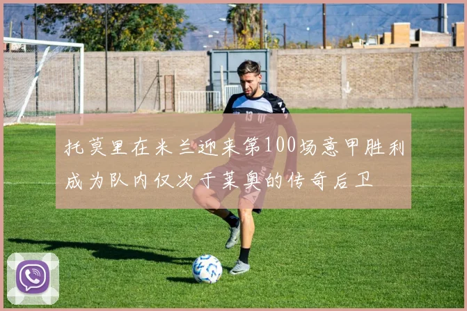 托莫里在米兰迎来第100场意甲胜利成为队内仅次于莱奥的传奇后卫