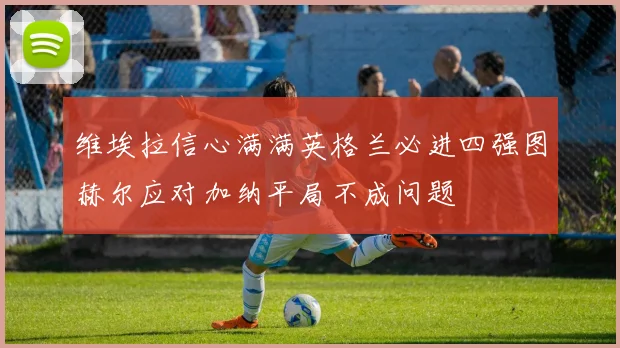 维埃拉信心满满英格兰必进四强图赫尔应对加纳平局不成问题