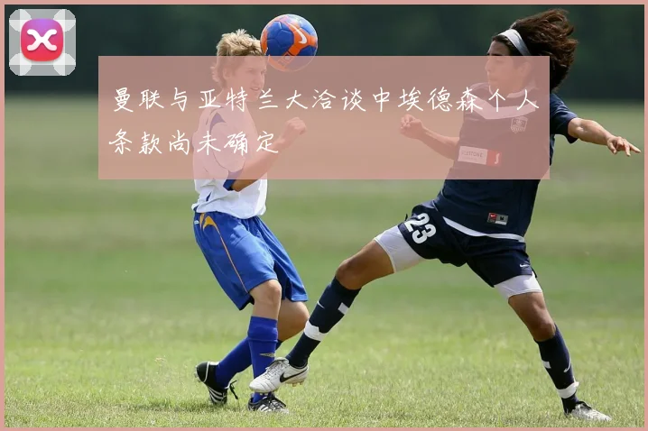 曼联与亚特兰大洽谈中埃德森个人条款尚未确定