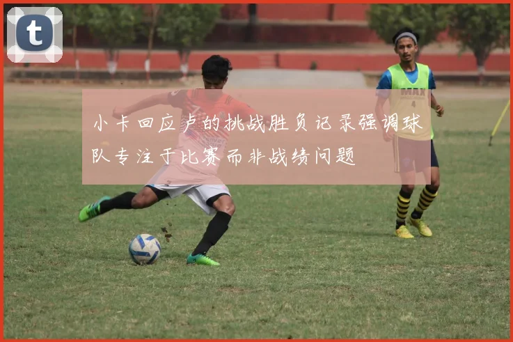 小卡回应卢的挑战胜负记录强调球队专注于比赛而非战绩问题