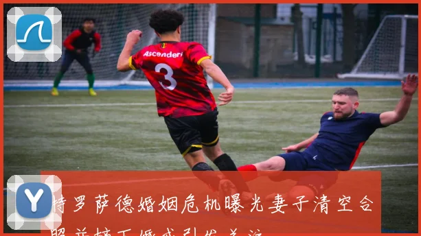 特罗萨德婚姻危机曝光妻子清空合照并摘下婚戒引发关注