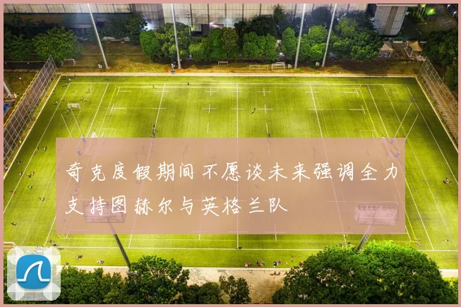 奇克度假期间不愿谈未来强调全力支持图赫尔与英格兰队