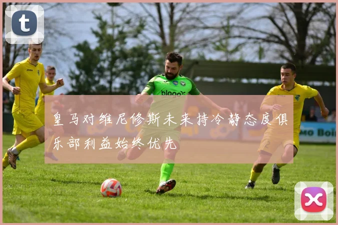 皇马对维尼修斯未来持冷静态度俱乐部利益始终优先
