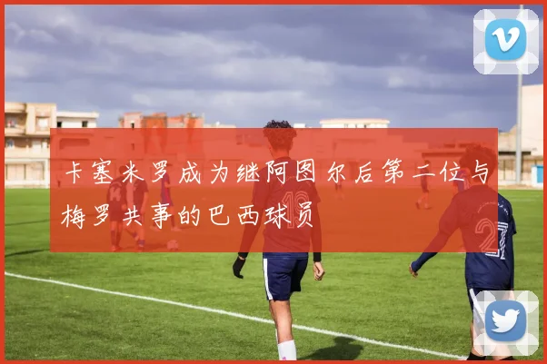卡塞米罗成为继阿图尔后第二位与梅罗共事的巴西球员