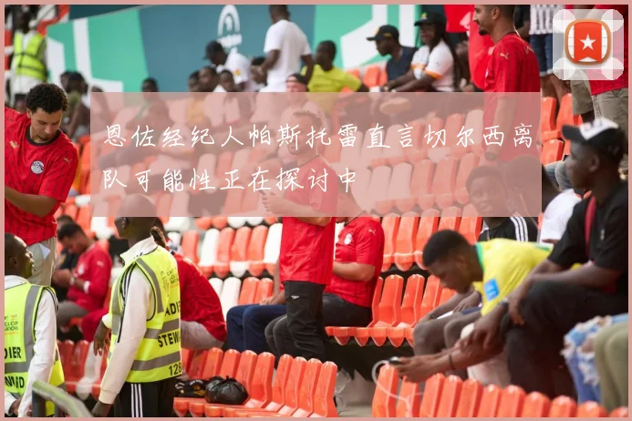 恩佐经纪人帕斯托雷直言切尔西离队可能性正在探讨中