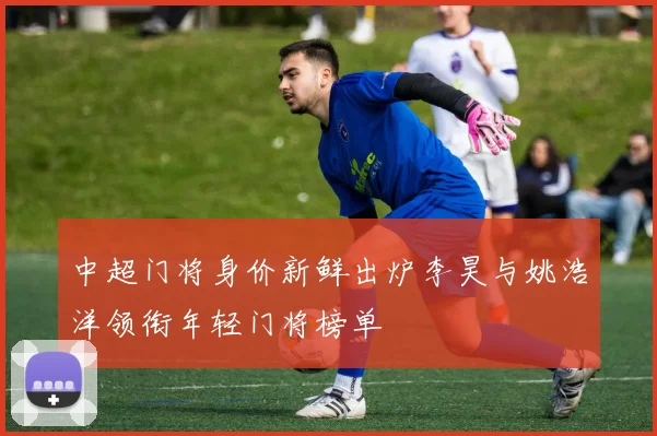中超门将身价新鲜出炉李昊与姚浩洋领衔年轻门将榜单
